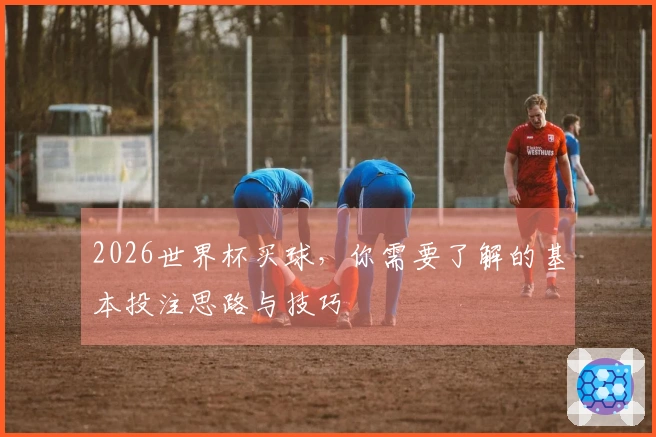 2026世界杯买球，你需要了解的基本投注思路与技巧