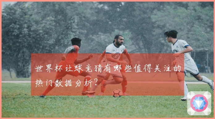 世界杯让球竞猜有哪些值得关注的热门数据分析？